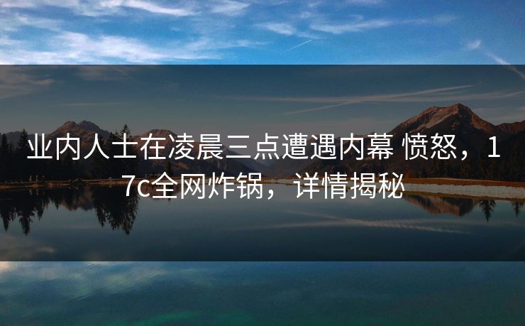 业内人士在凌晨三点遭遇内幕 愤怒，17c全网炸锅，详情揭秘