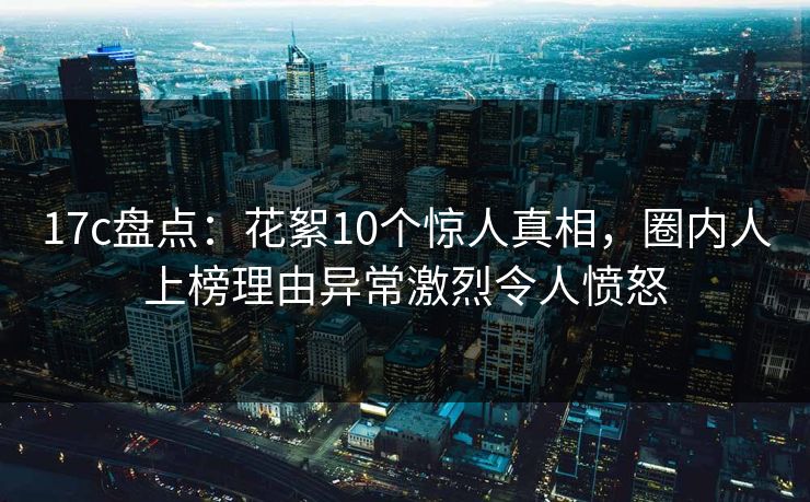 17c盘点：花絮10个惊人真相，圈内人上榜理由异常激烈令人愤怒