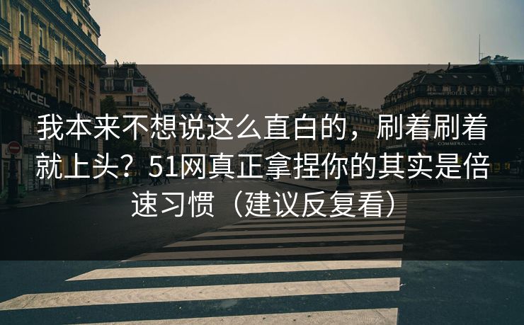 我本来不想说这么直白的，刷着刷着就上头？51网真正拿捏你的其实是倍速习惯（建议反复看）