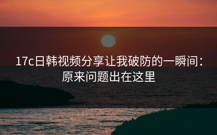 17c日韩视频分享让我破防的一瞬间：原来问题出在这里