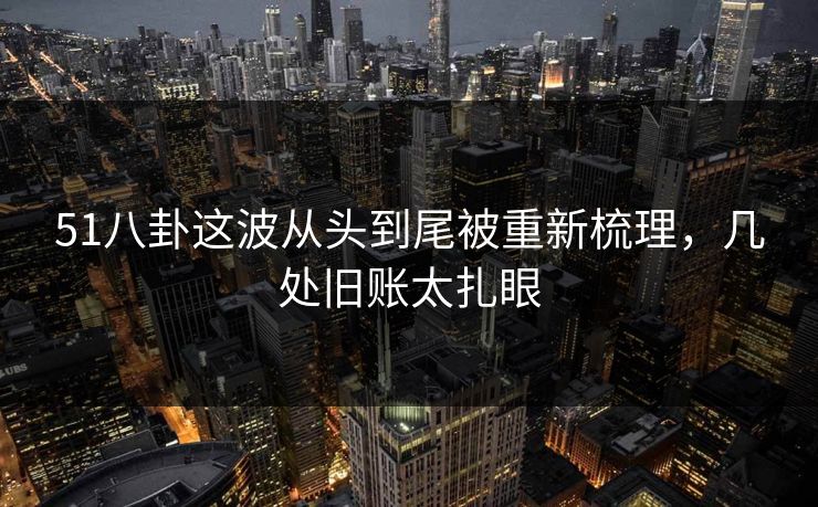 51八卦这波从头到尾被重新梳理，几处旧账太扎眼