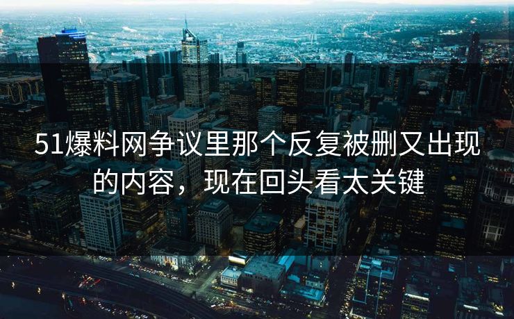 51爆料网争议里那个反复被删又出现的内容，现在回头看太关键